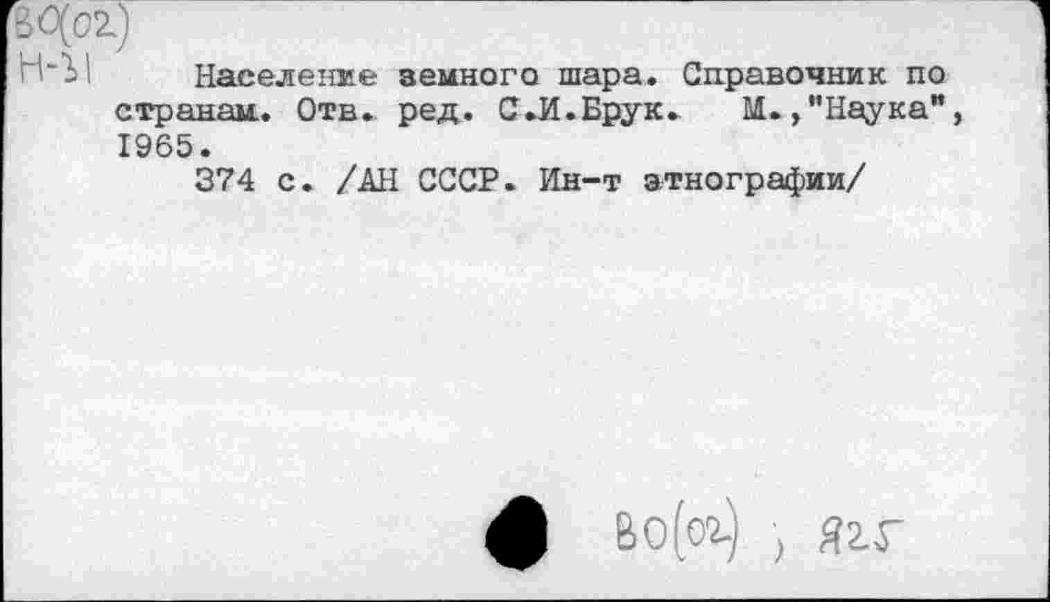 ﻿Население земного шара. Справочник по странам.. Отв. ред. С .И. Брук. М./’Наука” 1965.
374 с. /АН СССР. Ин-т этнографии/